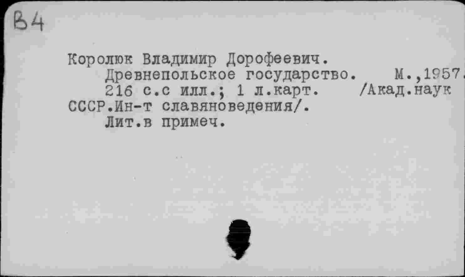 ﻿Єй
Королюк Владимир Дорофеевич.
Древнепольское государство. М.,1957.
216 с.с илл.; 1 л.карт. /Акад.наук СССР.йн-т славяноведения/.
Лит.в примеч.